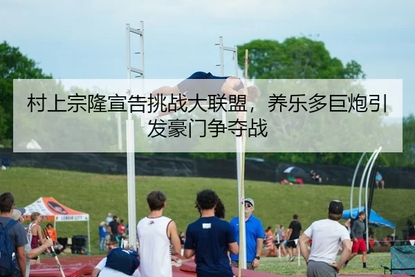 村上宗隆宣告挑战大联盟，养乐多巨炮引发豪门争夺战